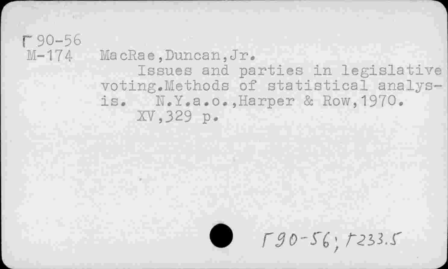 ﻿r 90-56 M-174
MacRae,Duncan,Jr.
Issues and parties in legislative voting.Methods of statistical analysis. N.Y.a.o.,Harper & Row,1970.
XV,329 p-
rgo-S'C; him